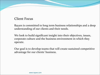 Client Focus   Rayars is committed to long term business relationships and a deep understanding of our clients and their needs. We look to build significant insight into their objectives, issues, corporate culture and the business environment in which they operate.   Our goal is to develop teams that will create sustained competitive advantage for our clients' business.  www.rayars.com 