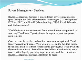 Rayars Management Services Rayars Management Services is a recruitment services organization specializing in the field of information technologies (IT Development, ITES and BPO) and Non-IT (Manufacturing, FMCG, Retail, Education and Banking sectors) We differ from other recruitment firms in our innovative approach to sourcing IT and Non-IT professionals for organizations’ manpower requirements. Over the year, Rayars has evolved into a one-stop-shop for all IT and Non-IT recruitment needs. We pride ourselves on the fact that most of the current business is from repeat clients, proving that we add value to the recruitment needs of our clients. We believe in maintaining long-term relationships by providing superior service and this is what sets Rayars Management Services apart from its peers. www.rayars.com 