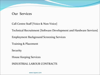 Our  Services   Call Centre Staff [Voice & Non-Voice] Technical Recruitment [Software Development and Hardware Services] Employment Background Screening Services Training & Placement Security  House Keeping Services INDUSTRIAL LABOUR CONTRACTS www.rayars.com 