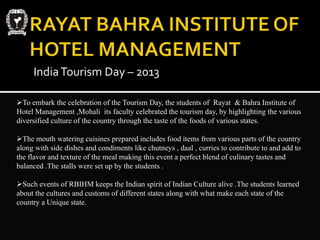 IndiaTourism Day – 2013
To embark the celebration of the Tourism Day, the students of Rayat & Bahra Institute of
Hotel Management ,Mohali its faculty celebrated the tourism day, by highlighting the various
diversified culture of the country through the taste of the foods of various states.
The mouth watering cuisines prepared includes food items from various parts of the country
along with side dishes and condiments like chutneys , daal , curries to contribute to and add to
the flavor and texture of the meal making this event a perfect blend of culinary tastes and
balanced .The stalls were set up by the students .
Such events of RBIHM keeps the Indian spirit of Indian Culture alive .The students learned
about the cultures and customs of different states along with what make each state of the
country a Unique state.
 
