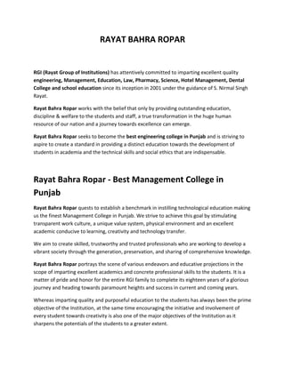 RAYAT BAHRA ROPAR
RGI (Rayat Group of Institutions) has attentively committed to imparting excellent quality
engineering, Management, Education, Law, Pharmacy, Science, Hotel Management, Dental
College and school education since its inception in 2001 under the guidance of S. Nirmal Singh
Rayat.
Rayat Bahra Ropar works with the belief that only by providing outstanding education,
discipline & welfare to the students and staff, a true transformation in the huge human
resource of our nation and a journey towards excellence can emerge.
Rayat Bahra Ropar seeks to become the best engineering college in Punjab and is striving to
aspire to create a standard in providing a distinct education towards the development of
students in academia and the technical skills and social ethics that are indispensable.
Rayat Bahra Ropar - Best Management College in
Punjab
Rayat Bahra Ropar quests to establish a benchmark in instilling technological education making
us the finest Management College in Punjab. We strive to achieve this goal by stimulating
transparent work culture, a unique value system, physical environment and an excellent
academic conducive to learning, creativity and technology transfer.
We aim to create skilled, trustworthy and trusted professionals who are working to develop a
vibrant society through the generation, preservation, and sharing of comprehensive knowledge.
Rayat Bahra Ropar portrays the scene of various endeavors and educative projections in the
scope of imparting excellent academics and concrete professional skills to the students. It is a
matter of pride and honor for the entire RGI family to complete its eighteen years of a glorious
journey and heading towards paramount heights and success in current and coming years.
Whereas imparting quality and purposeful education to the students has always been the prime
objective of the Institution, at the same time encouraging the initiative and involvement of
every student towards creativity is also one of the major objectives of the Institution as it
sharpens the potentials of the students to a greater extent.
 