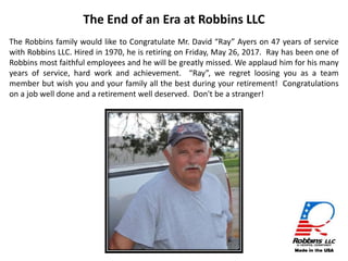 The Robbins family would like to Congratulate Mr. David “Ray” Ayers on 47 years of service
with Robbins LLC. Hired in 1970, he is retiring on Friday, May 26, 2017. Ray has been one of
Robbins most faithful employees and he will be greatly missed. We applaud him for his many
years of service, hard work and achievement. “Ray”, we regret loosing you as a team
member but wish you and your family all the best during your retirement! Congratulations
on a job well done and a retirement well deserved. Don't be a stranger!
The End of an Era at Robbins LLC
 