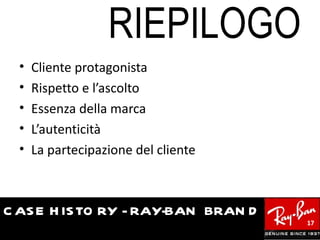 RIEPILOGO
  •   Cliente protagonista
  •   Rispetto e l’ascolto
  •   Essenza della marca
  •   L’autenticità
  •   La partecipazione del cliente



C AS E H IS TO RY - RAY-BAN BRAN D
                                      17
 