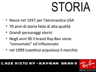 STORIA
  • Nasce nel 1937 per l’aeronautica USA
  • 70 anni di storia fatta di alta qualità
  • Grandi personaggi storici
  • Negli anni 90 il brand Ray-Ban viene
    “consumato” ed inflazionato
  • nel 1999 Luxottica acquisisce il marchio


C AS E H IS TO RY - RAY-BAN BRAN D
                                               3
 