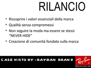 RILANCIO
  • Riscoprire i valori essenziali della marca
  • Qualità senza compromessi
  • Non seguire la moda ma essere se stessi
    “NEVER HIDE”
  • Creazione di comunità fondate sulla marca



C AS E H IS TO RY - RAY-BAN BRAN D
                                                 4
 