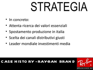STRATEGIA
  •   In concreto:
  •   Attenta ricerca dei valori essenziali
  •   Spostamento produzione in italia
  •   Scelta dei canali distributivi giusti
  •   Leader mondiale investimenti media



C AS E H IS TO RY - RAY-BAN BRAN D
                                              6
 
