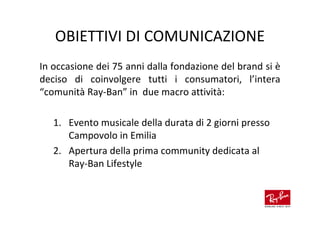 OBIETTIVI DI COMUNICAZIONE
In occasione dei 75 anni dalla fondazione del brand si è
deciso di coinvolgere tutti i consumatori, l’intera
“comunità Ray-Ban” in due macro attività:

   1. Evento musicale della durata di 2 giorni presso
      Campovolo in Emilia
   2. Apertura della prima community dedicata al
      Ray-Ban Lifestyle
 