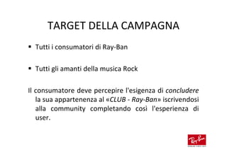 TARGET DELLA CAMPAGNA
  Tutti i consumatori di Ray-Ban

  Tutti gli amanti della musica Rock

Il consumatore deve percepire l'esigenza di concludere
   la sua appartenenza al «CLUB - Ray-Ban» iscrivendosi
   alla community completando così l'esperienza di
   user.
 