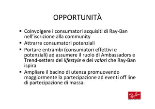 OPPORTUNITÀ
Coinvolgere i consumatori acquisiti di Ray-Ban
nell’iscrizione alla community
Attrarre consumatori potenziali
Portare entrambi (consumatori effettivi e
potenziali) ad assumere il ruolo di Ambassadors e
Trend-setters del lifestyle e dei valori che Ray-Ban
ispira
Ampliare il bacino di utenza promuovendo
maggiormente la partecipazione ad eventi off line
di partecipazione di massa.
 
