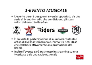 1-EVENTO MUSICALE
L’evento durerà due giorni e verrà supportato da una
serie di brand-tv-radio che condividono gli stessi
valori del marchio Ray-Ban.




È prevista la partecipazione di numerosi cantanti e
artisti di livello internazionale. Primo fra tutti Slash
che collabora attivamente alla promozione del
brand.
Inoltre l’evento sarà trasmesso in streaming su una
tv privata e da una radio nazionale
 