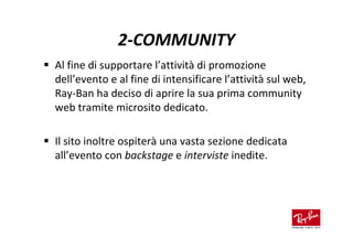 2-COMMUNITY
Al fine di supportare l’attività di promozione
dell’evento e al fine di intensificare l’attività sul web,
Ray-Ban ha deciso di aprire la sua prima community
web tramite microsito dedicato.

Il sito inoltre ospiterà una vasta sezione dedicata
all’evento con backstage e interviste inedite.
 