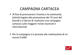 CAMPAGNA CARTACEA
Al fine di promuovere l’evento e la community
(attività legate alla promozione dei 75 anni del
brand) si è deciso di realizzare una campagna
cartacea sulle maggiori riviste nazionali e
internazionali

Per la campagna si è pensato alla realizzazione di un
nuovo CLAIM
 