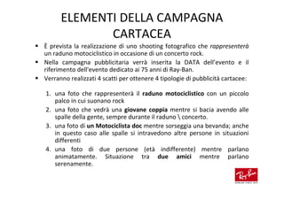 ELEMENTI DELLA CAMPAGNA
             CARTACEA
È prevista la realizzazione di uno shooting fotografico che rappresenterà
un raduno motociclistico in occasione di un concerto rock.
Nella campagna pubblicitaria verrà inserita la DATA dell’evento e il
riferimento dell'evento dedicato ai 75 anni di Ray-Ban.
Verranno realizzati 4 scatti per ottenere 4 tipologie di pubblicità cartacee:

1. una foto che rappresenterà il raduno motociclistico con un piccolo
   palco in cui suonano rock
2. una foto che vedrà una giovane coppia mentre si bacia avendo alle
   spalle della gente, sempre durante il raduno  concerto.
3. una foto di un Motociclista doc mentre sorseggia una bevanda; anche
   in questo caso alle spalle si intravedono altre persone in situazioni
   differenti
4. una foto di due persone (età indifferente) mentre parlano
   animatamente. Situazione tra due amici mentre parlano
   serenamente.
 