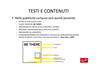 TESTI E CONTENUTI
Nella pubblicità cartacea sarà quindi presente:
–   VISUAL (una dei quattro scatti)
–   CLAIM  HEADLINE (BE THERE)
–   INDICAZIONE DEI SOCIAL IN CUI è PRESENTE RAYBAN
–   BODYCOPY (INDICAZIONE DELLA DATA DELL'EVENTO)
–   INDICAZIONE DEL MICROSITO
–   CITAZIONEAFORISMO CHE RIASSUMA IL LIFESTYLE DEI CONSUMATORI RAYBAN
    (Parlare di libertà e essere liberi sono due cose diverse – Easy riders, 1969)
 