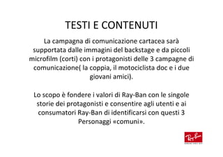 TESTI E CONTENUTI
    La campagna di comunicazione cartacea sarà
 supportata dalle immagini del backstage e da piccoli
microfilm (corti) con i protagonisti delle 3 campagne di
 comunicazione( la coppia, il motociclista doc e i due
                     giovani amici).

 Lo scopo è fondere i valori di Ray-Ban con le singole
  storie dei protagonisti e consentire agli utenti e ai
  consumatori Ray-Ban di identificarsi con questi 3
                Personaggi «comuni».
 