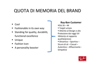 QUOTA DI MEMORIA DEL BRAND

                                      Ray-Ban Customer
Cool                                 Età 16 – 44
Fashionable in its own way            Target unisex
                                      Attento al Design e alla
Standing for quality, durability,   Protezione dai raggi UV
functional excellence                Attento al rapporto
Unique                              qualità/prezzo
                                      Dinamico – Sportivo –
Fashion Icon                        Sicuro di sé – Casual –
A personality booster               Autentico – Affascinante -
                                    Simpatico
 