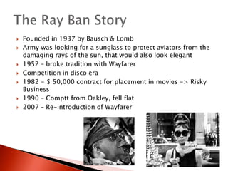 Founded in 1937 by Bausch & LombArmy was looking for a sunglass to protect aviators from the damaging rays of the sun, that would also look elegant1952 – broke tradition with WayfarerCompetition in disco era1982 - $ 50,000 contract for placement in movies -> Risky Business1990 – Comptt from Oakley, fell flat2007 – Re-introduction of WayfarerThe Ray Ban Story