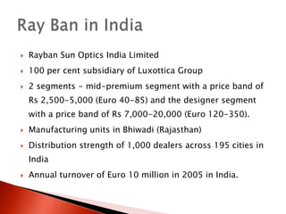 Rayban Sun Optics India Limited 100 per cent subsidiary of Luxottica Group2 segments - mid-premium segment with a price band of Rs 2,500-5,000 (Euro 40-85) and the designer segment with a price band of Rs 7,000-20,000 (Euro 120-350). Manufacturing units in Bhiwadi (Rajasthan)Distribution strength of 1,000 dealers across 195 cities in India Annual turnover of Euro 10 million in 2005 in India.Ray Ban in India