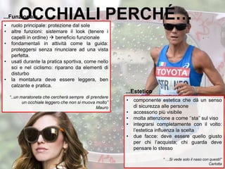 • ruolo principale: protezione dal sole
• altre funzioni: sistemare il look (tenere i
capelli in ordine)  beneficio funzionale
• fondamentali in attività come la guida:
proteggersi senza rinunciare ad una vista
perfetta.
• usati durante la pratica sportiva, come nello
sci e nel ciclismo: riparano da elementi di
disturbo
• la montatura deve essere leggera, ben
calzante e pratica.
“..un maratoneta che cercherà sempre di prendere
un occhiale leggero che non si muova molto”
Mauro
...Funzionale
11
• componente estetica che dà un senso
di sicurezza alle persone
• accessorio più visibile
• molta attenzione a come ‘’sta’’ sul viso
• integrarsi completamente con il volto:
l’estetica influenza la scelta
• due facce: deve essere quello giusto
per chi l’acquista; chi guarda deve
pensare lo stesso
“ …Si vede solo il naso con questi!”
Carlotta
...Estetico
OCCHIALI PERCHÉ…
 