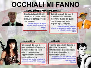 OCCHIALI MI FANNO
SENTIRE...Con gli occhiali da sole è
possibile trasformarsi e
mostrarsi diversi da quelli
che si è normalmente,
migliori e più completi.
“…quando mette la maschera
diventa un altro personaggio.. Magari
a volte sono anche io così”
Mauro
Gli occhiali da sole ti
permettono di affrontare le
sfide quotidiane a testa
alta, come un’arma
aggiuntiva che trasmette
forza e sicurezza.
“lei con le sue armi si completa.. io
con i miei occhiali è la stessa cosa”
Emilia
Grazie agli occhiali, si
riesce ad apparire sicuri
di sé, pur consapevoli di
non esserlo.
“appare sicuro di se stesso
come io appaio sicuro di me
stesso”
Mirko
Tramite gli occhiali da sole è
possibile dare un tocco di
raffinatezza e classe ad ogni
look, completandolo e
rendendolo unico.
“rispecchia uno stile raffinato, che è
come mi sento quando indosso il mio
paio di occhiali”
Filomena
…sicuro di me …diverso
…combattiva …raffinata
 