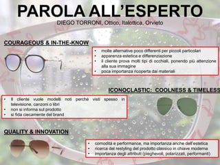 PAROLA ALL’ESPERTODIEGO TORRONI, Ottico, Italottica, Orvieto
• molte alternative poco differenti per piccoli particolari
• apparenza estetica e differenziazione
• il cliente prova molti tipi di occhiali, ponendo più attenzione
alla sua immagine
• poca importanza ricoperta dai materiali
• Il cliente vuole modelli noti perché visti spesso in
televisione, canzoni o libri
• non si informa sul prodotto
• si fida ciecamente del brand
• comodità e performance, ma importanza anche dell’estetica
• ricerca del restyling del prodotto classico in chiave moderna
• importanza degli attributi (pieghevoli, polarizzati, performanti)
QUALITY & INNOVATION
ICONOCLASTIC: COOLNESS & TIMELESS
COURAGEOUS & IN-THE-KNOW
 