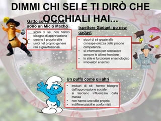 DIMMI CHI SEI E TI DIRÒ CHE
OCCHIALI HAI...
• sicuri di sé, non hanno
bisogno di approvazione
• creano il proprio stile
• unici nel proprio genere
• rari e gravitazionali
• insicuri di sé, hanno bisogno
dall’approvazione sociale
• si lasciano influenzare dalla
massa
• non hanno uno stile proprio
• indifferenziabili e conformisti
• sicuri di sé grazie alla
consapevolezza delle proprie
competenze
• si informano per conoscere
sempre le ultime frontiere
• lo stile è funzionale e tecnologico
• innovatori e tecnici
Gatto con gli stivali:
sono un Micio Macho Ispettore Gadget: go new
gadget
Un puffo come gli altri
 