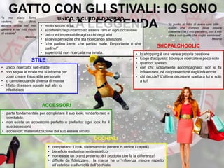 GATTO CON GLI STIVALI: IO SONO
LA LEGGENDA• molto sicuro di sé
• si differenzia puntando ad essere raro in ogni occasione
• unico ed impeccabile agli occhi degli altri
• si deve percepire che sta ricercando attenzioni
• “che parlino bene, che parlino male, l’importante è che
parlino!”
• superiorità non ricercata ma innata.
“io punto al fatto di avere uno stile…
quello che compro deve essere
coerente con il mio pensiero, con il mio
stile e con quello che voglio sembrare”
Melania
“a me piace farmi
vedere, ma devo
essere unica nel mio
genere e nel mio modo
di essere”
Melania
• lo shopping è una vera e propria passione
• luogo d’acquisto: boutique ricercate e poco note
• quando: spesso
• con chi: solitamente accompagnato: non si fa
influenzare, né dai presenti né dagli influencer
• chi decide? L’ultima decisione spetta a lui e solo
a lui!
• parte fondamentale per completare il suo look, renderlo raro e
inimitabile.
• non esiste un accessorio perfetto o preferito: ogni look ha il
suo accessorio
• accessori: materializzazione del suo essere sicuro.
UNICO, SICURO E DIVERSO
SHOPALCHOOLIC
• unico, ricercato: self-made
• non segue le mode ma si informa per
poter creare il suo stile personale
• lo cambia quando diventa di massa
• il fatto di essere uguale agli altri lo
infastidisce
STILE
• completano il look, sistemandolo (tenere in ordine i capelli)
• beneficio esclusivamente estetico
• non esiste un brand preferito: è il prodotto che fa la differenza!
• difficile da fidelizzare: la marca ha un’influenza minore rispetto
all’estetica e all’unicità dell’occhiale.
OCCHIALI
ACCESSORI
 