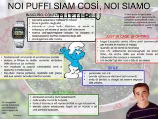 NOI PUFFI SIAM COSÌ, NOI SIAMO
TUTTI BLU
• fondamentali: strumento di accettazione sociale
• aiutano a filtrare la realtà: aumento simbolico
della distanza dal contesto
• non mostrare la propria vulnerabilità (lenti a
specchio o molto scure)
• Ray-Ban: marca certezza. Soddisfa tutti grazie
alla sua varietà: annulla il rischio sociale.
“ci farò anche la figura della
superficiale, però, generalmente
comprerei quelli perché li vedo
addosso ad un sacco di persone
anche persone famo: quindi mi fido
Imma
“io li sceglierei
perché li riconosci,
cioè riconosci la
marca appena la
vedi.”
Filomena
• non ama apparire e mettersi in mostra
• teme il giudizio degli altri
• insicurezza come tratto distintivo: si sente in
imbarazzo ad essere al centro dell’attenzione
• ricerca dell’approvazione sociale: ha bisogno di
rassicurazione tramite consenso degli altri
• omologazione alla massa
INSICURO, CONFORME E INFLUENZABILE
• luogo d’acquisto: centro città o centri commerciali
per trovare le marche di massa
• quando: se ne sente la necessità
• con chi: solitamente accompagnato da amici
fidati, ma anche dalle sue amate riviste ed
influencer che conosce a menadito.
• chi decide? gli altri: non si fida di se stesso
JUST IN CASE SHOPPING
• personale: non c’è
• prende ispirazione dai trend del momento
• evita di sentirsi a disagio ed essere esposto
alle critiche.
STILE
• accessori piccoli e poco appariscenti
• nella scelta ricerca la sobrietà
• fonte di sicurezza ad imprescindibili in ogni situazione:
• elevato valore emozionale: legati ad un ricordo o ad
una persona speciale.
ACCESSORI
OCCHIALI
 