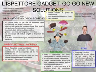 L’ISPETTORE GADGET: GO GO NEW
SOLUTIONS• marca sintomo di qualità ed
innovazione
• non necessariamente nota a tutti
• ben nota a lui
“sono innovativi da molti punti di
vista, ad esempio i materiali che
usano per fare glj occhiali”
Mauro
“ci sono marche che costano anche
abbastanza ma la qualità è
scadente rispetto ad altre marche
con lo stesso prezzo e magari
sconosciute”
Iacopo
• si informa molto su ciò che gli interessa: deve
soddisfare la sua sete di conoscenza
• sicuro di sé grazie alla consapevolezza delle proprie
competenze che riesce a padroneggiare
• incuriosito dalle ultime novità e proattivo
• pratico e concreto, tecnologico ed innovatore
• dà importanza ad attributi tangibili e funzionali del
prodotto
• sull’ultima frontiera tecnologica per rispondere alle sue
necessità
INFORMATO TECNOLOGICO E CURIOSO
• luogo d’acquisto: negozi specializzati
• quando: deve rispondere in modo più
soddisfacente alle sue esigenze: ciò che ha
non basta più
• con chi: anche accompagnato, ma si fida solo
delle sue competenze ed informazioni
• chi decide? Le sue competenze
MORE FUNCTIONAL SHOPPING
• funzionale e pratico
• estetica ha un suo valore,
ma non ricopre mai un
ruolo decisivo nella scelta
• l’importanza dell’estetica è
indirettamente
proporzionale al livello di
informazioni possedute
STILE
• pochi e selezionati con molta
consapevolezza: devono essere utili
• la funzionalità prevale sull’estetica
• cavalca l’ultima frontiera tecnologica:
deve rispondere in maniera sempre
più efficiente alle esigenze
• la qualità è molto importante e la
riconosce grazie alle conoscenze
padroneggiate
ACCESSORI
OCCHIALI
 