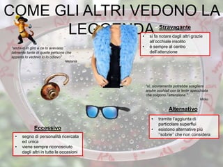 COME GLI ALTRI VEDONO LA
LEGGENDA• si fa notare dagli altri grazie
all’occhiale insolito
• è sempre al centro
dell’attenzione
• segno di personalità ricercata
ed unica
• viene sempre riconosciuto
dagli altri in tutte le occasioni
Stravagante
Eccessivo
• tramite l’aggiunta di
particolare superflui
• esistono alternative più
‘’sobrie’’ che non considera
Alternativo
“sì, sicuramente potrebbe scegliere
anche occhiali con la lente specchiata
che colgono l’attenzione.”
Mirko
“andavo in giro e ce lo avevano
talmente tante di quelle persone che
appena lo vedevo io lo odiavo”
Melania
 