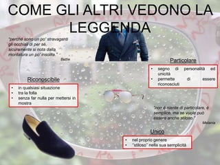 “perché sono un po' stravaganti
gli occhiali di per sé,
sicuramente si nota dalla
montatura un po' insolita.”
Bettie
• segno di personalità ed
unicità
• permette di essere
riconosciuti
Particolare
• nel proprio genere
• ‘’stiloso’’ nella sua semplicità
Unico
“non è niente di particolare, è
semplice, ma se vuole può
essere anche stiloso.”
Melania
• in qualsiasi situazione
• tra la folla
• senza far nulla per mettersi in
mostra
Riconoscibile
COME GLI ALTRI VEDONO LA
LEGGENDA
 