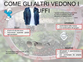 “(questi occhiali) possono stare bene
su tutto e si adattano meglio alle
situazioni, al modo di vestire.”
Bettie
• confondersi nella massa
• ci si sente parte del gruppo
Omologati
• dal gruppo di appartenenza o
aspirazione
• per aumentare la propria
autostima
Accettati
• di sé e di ciò che sono
• insicurezza superata grazie
agli accessori
Sicuri
COME GLI ALTRI VEDONO I
PUFFI
“mi sento troppo appariscente, per cui
non sono a mio agio”
Carlotta
 
