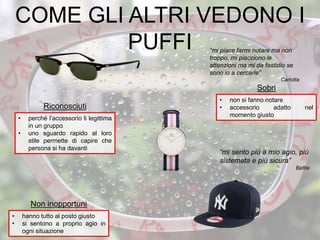 “mi piace farmi notare ma non
troppo, mi piacciono le
attenzioni ma mi da fastidio se
sono io a cercarle”
Carlotta
• non si fanno notare
• accessorio adatto nel
momento giusto
Sobri
• hanno tutto al posto giusto
• si sentono a proprio agio in
ogni situazione
Non inopportuni
• perché l’accessorio li legittima
in un gruppo
• uno sguardo rapido al loro
stile permette di capire che
persona si ha davanti
Riconosciuti
“mi sento più a mio agio, più
sistemata e più sicura”
Bettie
COME GLI ALTRI VEDONO I
PUFFI
 