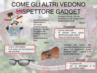 “un buon occhiale che mi
protegga dal sole, che sia
funzionale ed allo stesso tempo
estaticamente bello”
Raffaele
• non ha cose inutili
• fa sempre meno grazie
all’efficienza degli attributi
• riduce al minimo gli sforzi
Funzionale
• a qualsiasi età
• con la tecnologia e le
innovazioni adatte
Sportivo
• ricerca informazioni
• è al passo con le innovazioni
del momento
Aggiornato
COME GLI ALTRI VEDONO
L’ISPETTORE GADGET
«occhiali che hanno alte
capacità di performance a livello
tecnico e qualitativo, quindi
andranno scelti i materiali e la
qualità della lente»
Iacopo
“questo occhiale è
leggerissimo e
non mi dà
problemi quando
lo indosso, ha una
montatura che
cambia colore in
base
all’esposizione al
sole”
Mauro
 