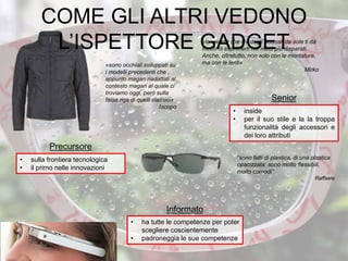 • inside
• per il suo stile e la la troppa
funzionalità degli accessori e
dei loro attributi
Senior
• ha tutte le competenze per poter
scegliere coscientemente
• padroneggia le sue competenze
Informato
“sono fatti di plastica, di una plastica
opacizzata: sono molto flessibili,
molto comodi”
Raffaele
• sulla frontiera tecnologica
• il primo nelle innovazioni
Precursore
«la varietà che c’è degli occhiali da sole ti dà
modo di esprimerti nei modi più disparati.
Anche, oltretutto, non solo con le montature,
ma con le lenti»
Mirko
«sono occhiali sviluppati su
i modelli precedenti che ,
appunto magari riadattati al
contesto magari al quale ci
troviamo oggi, però sulla
falsa riga di quelli classici»
Iacopo
COME GLI ALTRI VEDONO
L’ISPETTORE GADGET
 