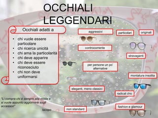eleganti, meno classici
particolari
radical chic
stravaganti
montatura insolita
non standard
per persone un po’
alternative
controcorrente
“Li compra chi è sempre alla moda e
si vuole appunto aggiornare sugli
accessori”
Iacopo
• chi vuole essere
particolare
• chi ricerca unicità
• chi ama la particolarità
• chi deve apparire
• chi deve essere
riconosciuto
• chi non deve
uniformarsi
fashion e glamour
Occhiali adatti a aggressivi originali
OCCHIALI
LEGGENDARI
 