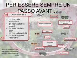 senior
funzionali
anni ‘90
fascianti
montatura insolita
non standard
sport
aspetto professionale
“boh, mi sembrano quelli
che mettono i motociclisti,
sportivi.. più professionali”
Bettie
PER ESSERE SEMPRE UN
PASSO AVANTI…
• chi ricerca la
funzionalità
• chi ricerca attributi
tangibili
• chi li usa per fare
sport
• chi ricerca la praticità
• chi vuole apparire
‘’innovativo’’
Occhiali adatti a
legati ad un outfit
sportivo
performance
funzionalità
>
estetica
 