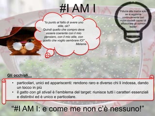 “Io punto al fatto di avere uno
stile, ok?
Quindi quello che compro deve
essere coerente con il mio
pensiero, con il mio stile, con
quello che voglio sembrare IO!”
Melania
• particolari, unici ed appariscenti: rendono raro e diverso chi li indossa, dando
un tocco in più
• il gatto con gli stivali è l’emblema del target: riunisce tutti i caratteri essenziali
e distintivi ed è unico e particolare.
#I AM I
“#I AM I: e come me non c’è nessuno!”
Fiducia alla marca solo
se si aggiorna
continuamente con
nuovi modelli capaci di
affascinare gli opinion
leader
Gli occhiali…
 