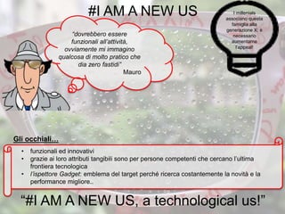 “dovrebbero essere
funzionali all’attività,
ovviamente mi immagino
qualcosa di molto pratico che
dia zero fastidi”
Mauro
• funzionali ed innovativi
• grazie ai loro attributi tangibili sono per persone competenti che cercano l’ultima
frontiera tecnologica
• l’ispettore Gadget: emblema del target perché ricerca costantemente la novità e la
performance migliore..
#I AM A NEW US
“#I AM A NEW US, a technological us!”
I millenials
associano questa
famiglia alla
generazione X: è
necessario
aumentarne
l’appeal!
Gli occhiali…
 