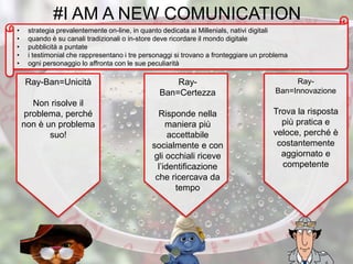 #I AM A NEW COMUNICATION
• strategia prevalentemente on-line, in quanto dedicata ai Millenials, nativi digitali
• quando è su canali tradizionali o in-store deve ricordare il mondo digitale
• pubblicità a puntate
• i testimonial che rappresentano i tre personaggi si trovano a fronteggiare un problema
• ogni personaggio lo affronta con le sue peculiarità
Ray-
Ban=Certezza
Risponde nella
maniera più
accettabile
socialmente e con
gli occhiali riceve
l’identificazione
che ricercava da
tempo
Ray-Ban=Unicità
Non risolve il
problema, perché
non è un problema
suo!
Ray-
Ban=Innovazione
Trova la risposta
più pratica e
veloce, perché è
costantemente
aggiornato e
competente
 