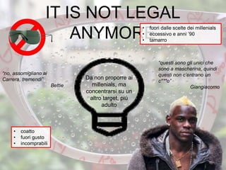 “no, assomigliano ai
Carrera, tremendi”
Bettie
IT IS NOT LEGAL
ANYMORE
• fuori dalle scelte dei millenials
• eccessivo e anni ’90
• tamarro
• coatto
• fuori gusto
• incomprabili
Da non proporre ai
millenials, ma
concentrarsi su un
altro target, più
adulto
“questi sono gli unici che
sono a mascherina, quindi
questi non c’entrano un
c***o”
Giangiacomo
33
 