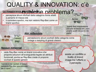 QUALITY & INNOVATION: c’è
qualche problema?• percepisce alcuni occhiali della categoria come adatti
a persone di mezza età
• li considera sportivi, ma non vedono Ray-Ban come un
brand sportivo
Senior
Classici • percepiscono alcuni occhiali della categoria come
vintage o restyling di grandi classici
• vede Ray-Ban come un brand innovativo che
propone soluzioni all’avanguardia legate ad attributi
funzionali, anche se Ray-Ban crede di proporre
occhiali di questo genere
esiste un conflitto a
livello di brand
image tra l’offerto e
il percepito
“questi direi cinquantenne
con crisi di mezza età, sono
proprio quelli che porta mio
padre”
Simona
“non mi è mai capitato di vedere
categoria Ray-Ban specializzata
per lo sport”
Mauro
La maggioranza dei millennials
35
Altri millennials
Nessun millennial
 