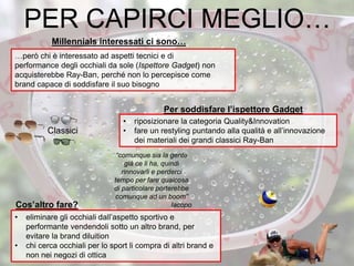 • eliminare gli occhiali dall’aspetto sportivo e
performante vendendoli sotto un altro brand, per
evitare la brand diluition
• chi cerca occhiali per lo sport li compra di altri brand e
non nei negozi di ottica
Classici
• riposizionare la categoria Quality&Innovation
• fare un restyling puntando alla qualità e all’innovazione
dei materiali dei grandi classici Ray-Ban
Millennials interessati ci sono…
“comunque sia la gente
già ce li ha, quindi
rinnovarli e perderci
tempo per fare qualcosa
di particolare porterebbe
comunque ad un boom”
Iacopo
PER CAPIRCI MEGLIO…
…però chi è interessato ad aspetti tecnici e di
performance degli occhiali da sole (Ispettore Gadget) non
acquisterebbe Ray-Ban, perché non lo percepisce come
brand capace di soddisfare il suo bisogno
Per soddisfare l’ispettore Gadget
Cos’altro fare?
 