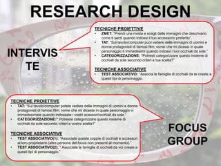 RESEARCH DESIGN
TECNICHE PROIETTIVE
• ZMET: “Prendi una rivista e scegli delle immagini che descrivano
come ti senti quando indossi il tuo accessorio preferito”.
• TAT: “Sul tavolo/computer puoi vedere delle immagini di uomini e
donne protagonisti di famosi film; vorrei che mi dicessi in quale
personaggio ti immedesimi quando indossi i tuoi occhiali da sole.”
• CATEGORIZZAZIONE: “Potresti categorizzare questo insieme di
occhiali da sole secondo criteri a tua scelta?”
TECNICHE ASSOCIATIVE
• TEST ASSOCIATIVO: “Associa le famiglie di occhiali da te create a
questi tipi di personaggio.
INTERVIS
TE
TECNICHE PROIETTIVE
• TAT: “Sul tavolo/computer potete vedere delle immagini di uomini e donne
protagonisti di famosi film; vorrei che mi diceste in quale personaggio vi
immedesimate quando indossate i vostri acessori/occhiali da sole.”
• CATEGORIZZAZIONE:” Potreste categorizzare questo insieme di
occhiali da sole secondo criteri a vostra scelta?”
TECNICHE ASSOCIATIVE
• TEST ASSOCIATIVO(1): “Associate queste coppie di occhiali e accessori
al loro proprietario (altre persone del focus non presenti al momento).”
• TEST ASSOCIATIVO(2): “ Associate le famiglie di occhiali da voi create a
questi tipi di personaggio.”
FOCUS
GROUP
 