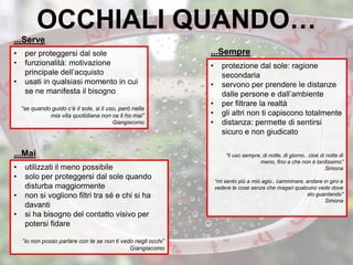 OCCHIALI QUANDO…
• per proteggersi dal sole
• funzionalità: motivazione
principale dell’acquisto
• usati in qualsiasi momento in cui
se ne manifesta il bisogno
“se quando guido c’è il sole, si li uso, però nella
mia vita quotidiana non ce li ho mai”
Giangiacomo
• protezione dal sole: ragione
secondaria
• servono per prendere le distanze
dalle persone e dall’ambiente
• per filtrare la realtà
• gli altri non ti capiscono totalmente
• distanza: permette di sentirsi
sicuro e non giudicato
“li uso sempre, di notte, di giorno.. cioè di notte di
meno, fino a che non è tardissimo”
Simona
“mi sento più a mio agio.. camminare, andare in giro e
vedere le cose senza che magari qualcuno vede dove
sto guardando”
Simona
• utilizzati il meno possibile
• solo per proteggersi dal sole quando
disturba maggiormente
• non si vogliono filtri tra sé e chi si ha
davanti
• si ha bisogno del contatto visivo per
potersi fidare
“io non posso parlare con te se non ti vedo negli occhi”
Giangiacomo
...Sempre
...Serve
...Mai
 