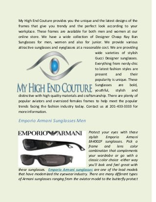 My High End Couture provides you the unique and the latest designs of the
frames that give you trendy and the perfect look according to your
workplace. These frames are available for both men and women at our
online store. We have a wide collection of Designer Cheap Ray Ban
Sunglasses for men, women and also for junior. We provide various
attractive sunglasses and eyeglasses at a reasonable cost. We are providing
wide varieties of stylish
Gucci Designer sunglasses.
Everything from nerdy-chic
to latest fashion styles are
present and their
popularity is unique. These
Sunglasses are bold,
youthful, stylish and
distinctive with high quality materials and craftsmanship. There are plenty of
popular aviators and oversized females frames to help meet the popular
trends facing the fashion industry today. Contact us at 201-433-3333 for
more information.
Emporio Armani Sunglasses Men
Protect your eyes with these
stylish Emporio Armani
EA4002F sunglasses. Pick a
frame and lens color
combination that complements
your wardrobe or go with a
classic color choice -either way
you'll look and feel great with
these sunglasses. Emporio Armani sunglasses are one of the lead models
that have modernized the eyewear industry. There are many different types
of Armani sunglasses ranging from the aviator model to the butterfly protect
 