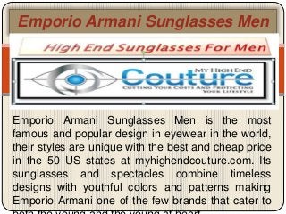 Emporio Armani Sunglasses Men
Emporio Armani Sunglasses Men is the most
famous and popular design in eyewear in the world,
their styles are unique with the best and cheap price
in the 50 US states at myhighendcouture.com. Its
sunglasses and spectacles combine timeless
designs with youthful colors and patterns making
Emporio Armani one of the few brands that cater to
 