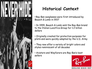 Historical Context
• Ray-Ban sunglasses were first introduced by
Bausch & Lomb in 1937

• In 1999, Bausch & Lomb sold the Ray-Ban brand
to the Italian Luxottica Group for 1.2 billion
dollars

• Originally created for protection purposes for
pilots and were quickly adopted by the U.S. Army

• They now offer a variety of bright colors and
styles reminiscent of all decades

• Aviators and Wayfarers are Ray-Ban’s best
sellers
 