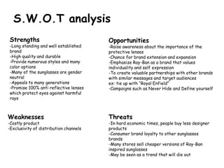 S.W.O.T analysis
Strengths                               Opportunities
-Long standing and well established     -Raise awareness about the importance of the
brand                                   protective lenses
-High quality and durable               -Chance for brand extension and expansion
-Provide numerous styles and many       -Emphasize Ray-Ban as a brand that values
color options                           individuality and self expression
-Many of the sunglasses are gender      -To create valuable partnerships with other brands
neutral                                 with similar messages and target audiences
-Appeals to many generations            ex: tie up with “Royal Enfield”
-Promise 100% anti reflective lenses    -Campaigns such as Never Hide and Define yourself
which protect eyes against harmful
rays



Weaknesses                              Threats
-Costly product                         -In hard economic times, people buy less designer
-Exclusivity of distribution channels   products
                                        -Consumer brand loyalty to other sunglasses
                                        brands
                                        -Many stores sell cheaper versions of Ray-Ban
                                        inspired sunglasses
                                        -May be seen as a trend that will die out
 