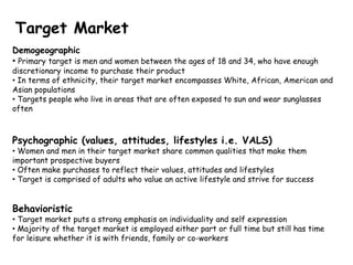 Target Market
Demogeographic
• Primary target is men and women between the ages of 18 and 34, who have enough
discretionary income to purchase their product
• In terms of ethnicity, their target market encompasses White, African, American and
Asian populations
• Targets people who live in areas that are often exposed to sun and wear sunglasses
often



Psychographic (values, attitudes, lifestyles i.e. VALS)
• Women and men in their target market share common qualities that make them
important prospective buyers
• Often make purchases to reflect their values, attitudes and lifestyles
• Target is comprised of adults who value an active lifestyle and strive for success


Behavioristic
• Target market puts a strong emphasis on individuality and self expression
• Majority of the target market is employed either part or full time but still has time
for leisure whether it is with friends, family or co-workers
 